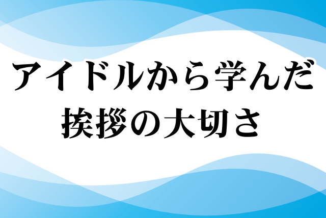 アイドルから学んだ挨拶の大切さ